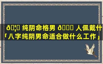 🦊 纯阴命格男 🐅 人佩戴什么「八字纯阴男命适合做什么工作」